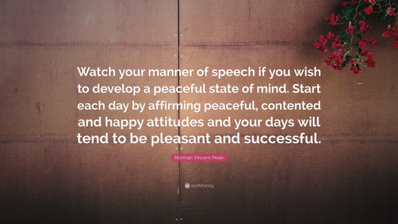 Norman Vincent Peale Quote: “Watch your manner of speech if you wish to develop a peaceful state of mind. Start each day by affirming peaceful, contented and happy attitudes and your days will tend to be pleasant and successful.”