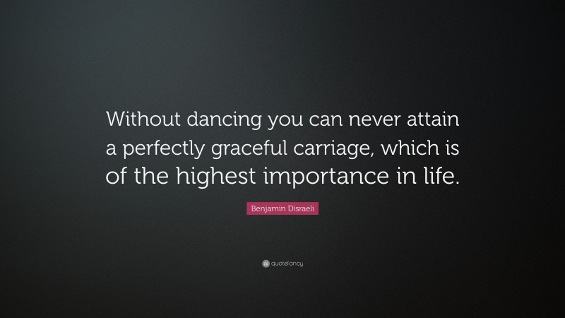 Benjamin Disraeli Quote: “Without dancing you can never attain a perfectly graceful carriage, which is of the highest importance in life.”