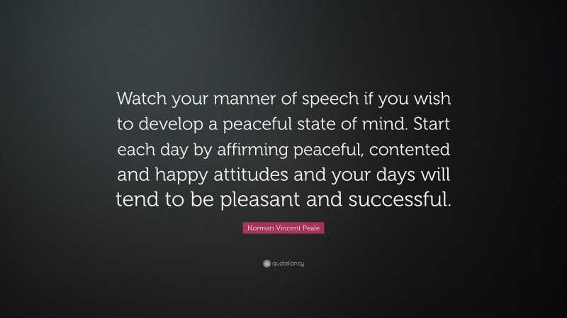 Norman Vincent Peale Quote: “Watch your manner of speech if you wish to develop a peaceful state of mind. Start each day by affirming peaceful, contented and happy attitudes and your days will tend to be pleasant and successful.”