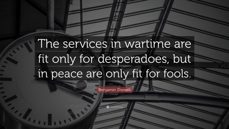Benjamin Disraeli Quote: “The services in wartime are fit only for desperadoes, but in peace are only fit for fools.”