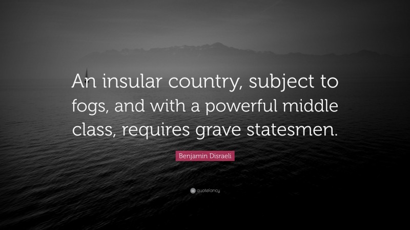 Benjamin Disraeli Quote: “An insular country, subject to fogs, and with a powerful middle class, requires grave statesmen.”