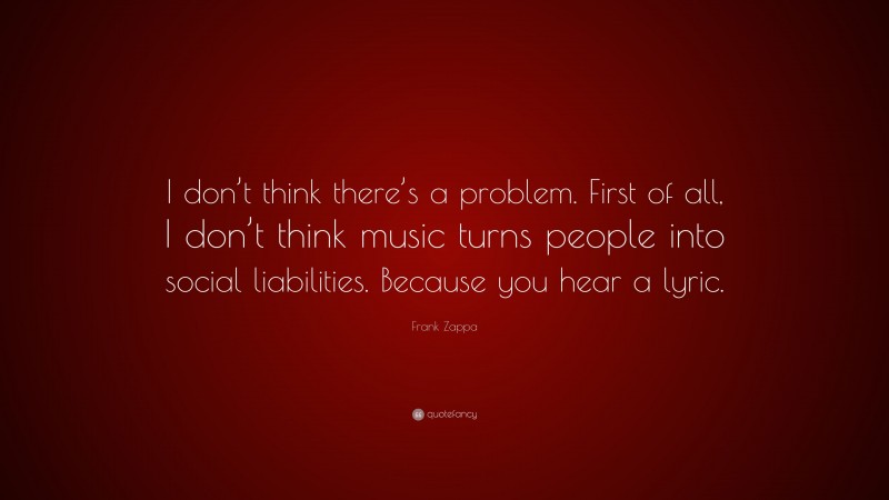 Frank Zappa Quote: “I don’t think there’s a problem. First of all, I don’t think music turns people into social liabilities. Because you hear a lyric.”