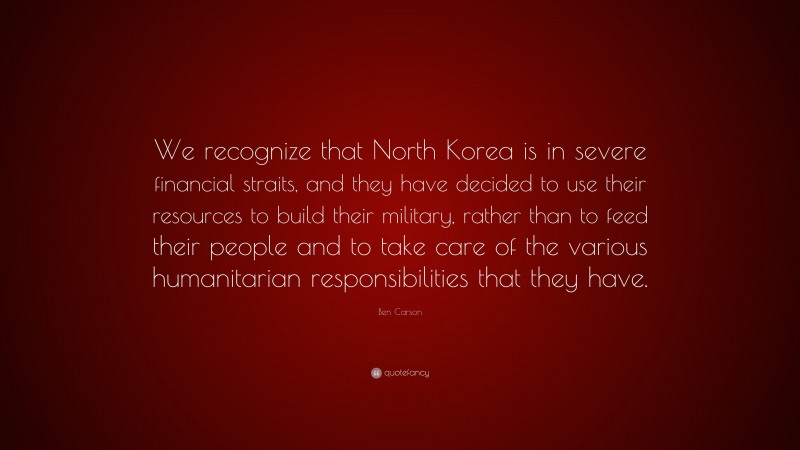 Ben Carson Quote: “We recognize that North Korea is in severe financial straits, and they have decided to use their resources to build their military, rather than to feed their people and to take care of the various humanitarian responsibilities that they have.”
