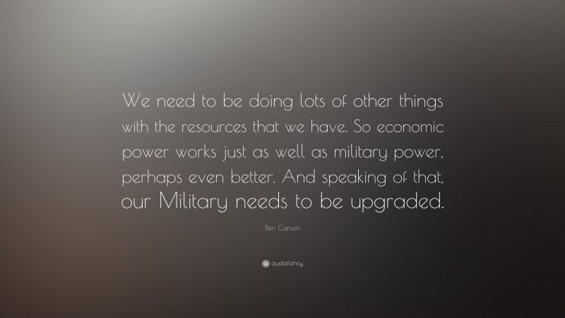 Ben Carson Quote: “We need to be doing lots of other things with the resources that we have. So economic power works just as well as military power, perhaps even better. And speaking of that, our Military needs to be upgraded.”