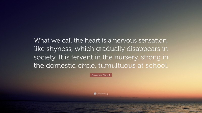Benjamin Disraeli Quote: “What we call the heart is a nervous sensation, like shyness, which gradually disappears in society. It is fervent in the nursery, strong in the domestic circle, tumultuous at school.”