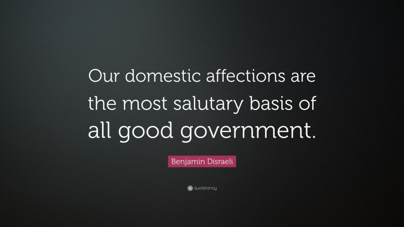 Benjamin Disraeli Quote: “Our domestic affections are the most salutary basis of all good government.”