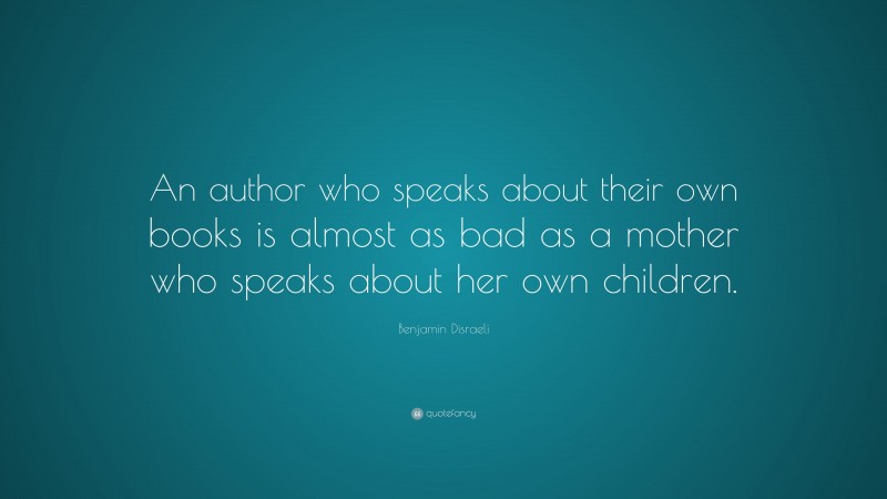 Benjamin Disraeli Quote: “An author who speaks about their own books is almost as bad as a mother who speaks about her own children.”