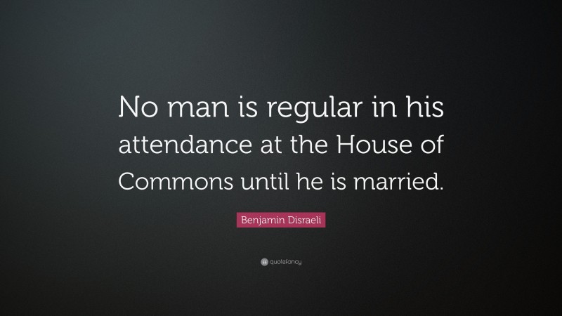 Benjamin Disraeli Quote: “No man is regular in his attendance at the House of Commons until he is married.”