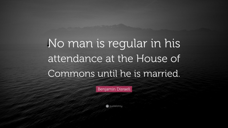 Benjamin Disraeli Quote: “No man is regular in his attendance at the House of Commons until he is married.”