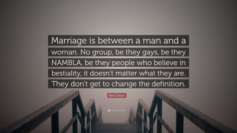 Ben Carson Quote: “Marriage is between a man and a woman. No group, be they gays, be they NAMBLA, be they people who believe in bestiality, it doesn’t matter what they are. They don’t get to change the definition.”