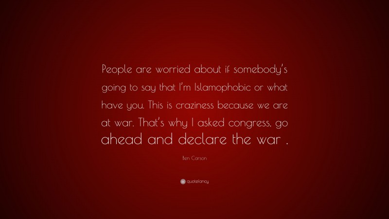 Ben Carson Quote: “People are worried about if somebody’s going to say that I’m Islamophobic or what have you. This is craziness because we are at war. That’s why I asked congress, go ahead and declare the war .”
