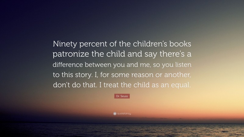 Dr. Seuss Quote: “Ninety percent of the children’s books patronize the child and say there’s a difference between you and me, so you listen to this story. I, for some reason or another, don’t do that. I treat the child as an equal.”