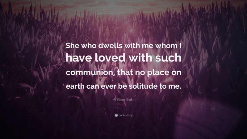William Blake Quote: “She who dwells with me whom I have loved with such communion, that no place on earth can ever be solitude to me.”