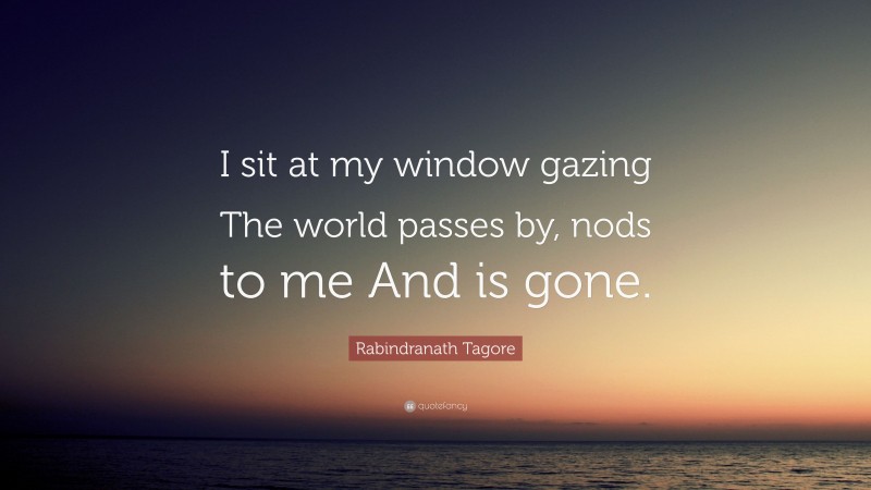 Rabindranath Tagore Quote: “I sit at my window gazing The world passes by, nods to me And is gone.”