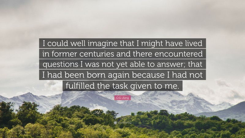 C.G. Jung Quote: “I could well imagine that I might have lived in former centuries and there encountered questions I was not yet able to answer; that I had been born again because I had not fulfilled the task given to me.”