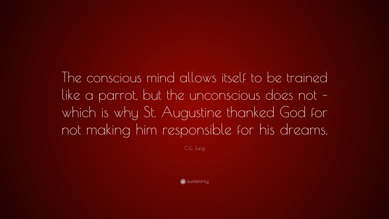C.G. Jung Quote: “The conscious mind allows itself to be trained like a parrot, but the unconscious does not – which is why St. Augustine thanked God for not making him responsible for his dreams.”
