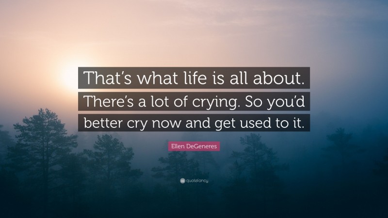 Ellen DeGeneres Quote: “That’s what life is all about. There’s a lot of crying. So you’d better cry now and get used to it.”