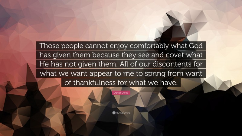 Daniel Defoe Quote: “Those people cannot enjoy comfortably what God has given them because they see and covet what He has not given them. All of our discontents for what we want appear to me to spring from want of thankfulness for what we have.”