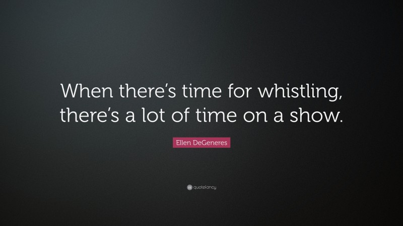 Ellen DeGeneres Quote: “When there’s time for whistling, there’s a lot of time on a show.”