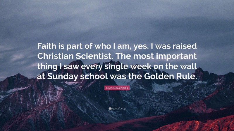 Ellen DeGeneres Quote: “Faith is part of who I am, yes. I was raised Christian Scientist. The most important thing I saw every single week on the wall at Sunday school was the Golden Rule.”