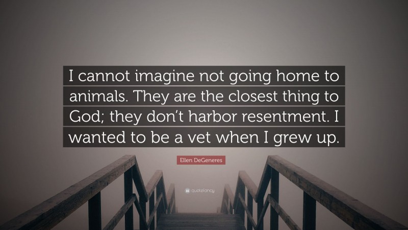 Ellen DeGeneres Quote: “I cannot imagine not going home to animals. They are the closest thing to God; they don’t harbor resentment. I wanted to be a vet when I grew up.”