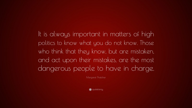 Margaret Thatcher Quote: “It is always important in matters of high politics to know what you do not know. Those who think that they know, but are mistaken, and act upon their mistakes, are the most dangerous people to have in charge.”