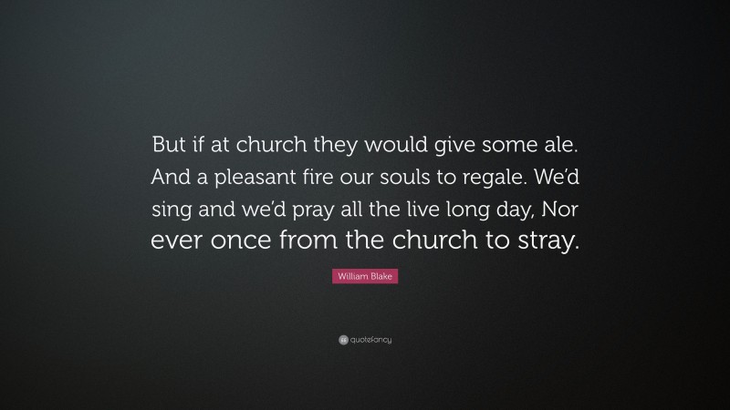 William Blake Quote: “But if at church they would give some ale. And a pleasant fire our souls to regale. We’d sing and we’d pray all the live long day, Nor ever once from the church to stray.”