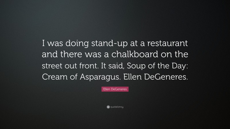 Ellen DeGeneres Quote: “I was doing stand-up at a restaurant and there was a chalkboard on the street out front. It said, Soup of the Day: Cream of Asparagus. Ellen DeGeneres.”