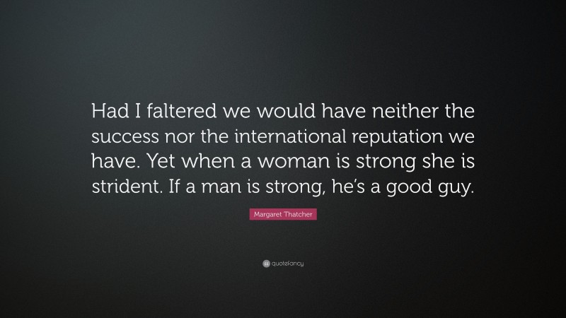 Margaret Thatcher Quote: “Had I faltered we would have neither the success nor the international reputation we have. Yet when a woman is strong she is strident. If a man is strong, he’s a good guy.”