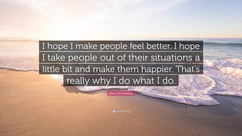 Ellen DeGeneres Quote: “I hope I make people feel better. I hope I take people out of their situations a little bit and make them happier. That’s really why I do what I do.”