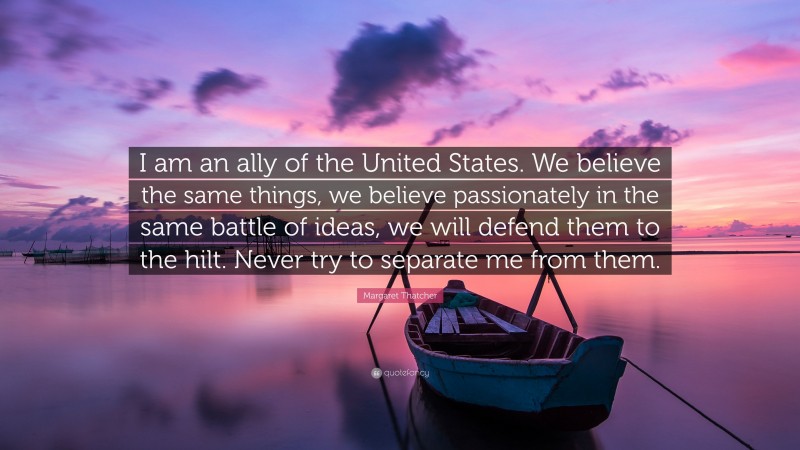 Margaret Thatcher Quote: “I am an ally of the United States. We believe the same things, we believe passionately in the same battle of ideas, we will defend them to the hilt. Never try to separate me from them.”