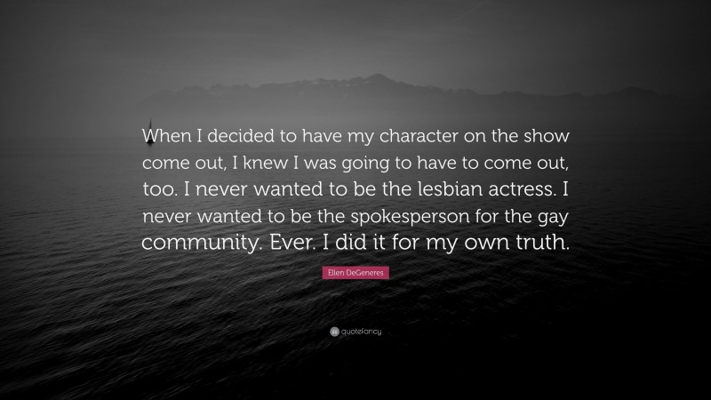 Ellen DeGeneres Quote: “When I decided to have my character on the show come out, I knew I was going to have to come out, too. I never wanted to be the lesbian actress. I never wanted to be the spokesperson for the gay community. Ever. I did it for my own truth.”