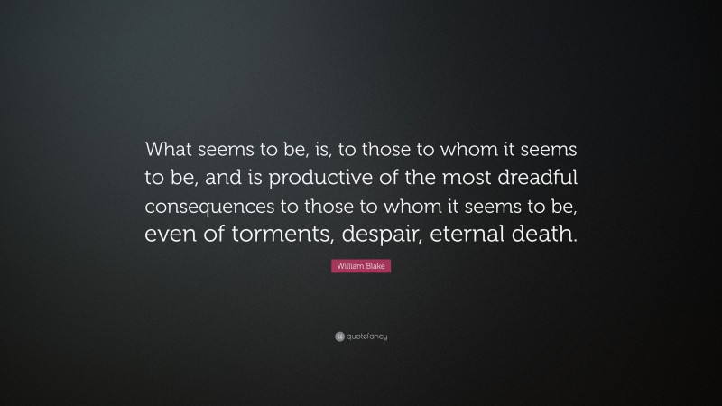 William Blake Quote: “What seems to be, is, to those to whom it seems to be, and is productive of the most dreadful consequences to those to whom it seems to be, even of torments, despair, eternal death.”