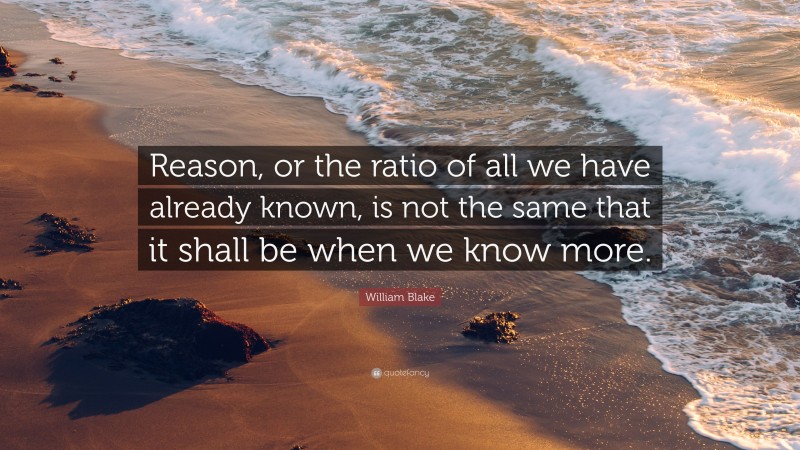 William Blake Quote: “Reason, or the ratio of all we have already known, is not the same that it shall be when we know more.”