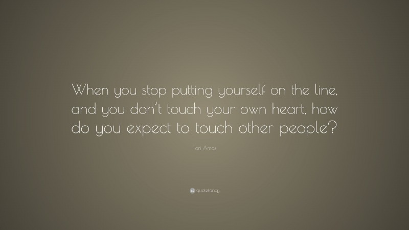 Tori Amos Quote: “When you stop putting yourself on the line, and you don’t touch your own heart, how do you expect to touch other people?”
