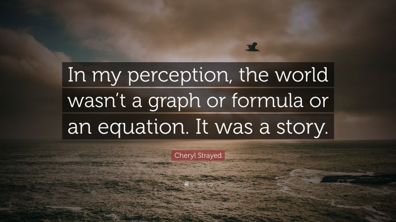 Cheryl Strayed Quote: “In my perception, the world wasn’t a graph or formula or an equation. It was a story.”