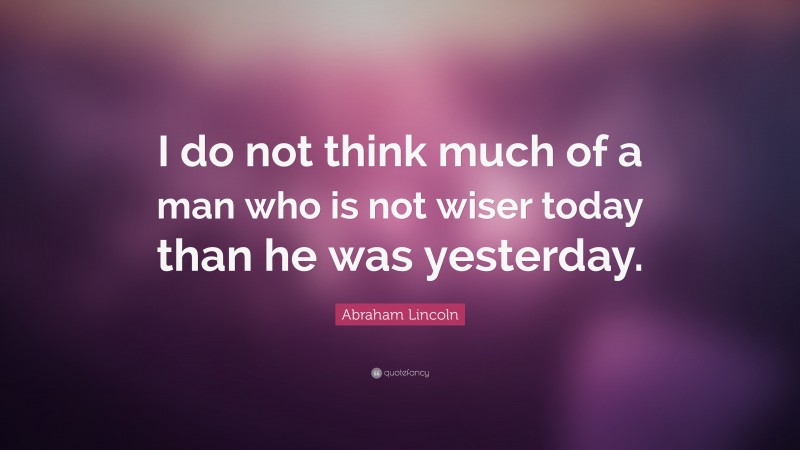 Abraham Lincoln Quote: “I do not think much of a man who is not wiser today than he was yesterday.”