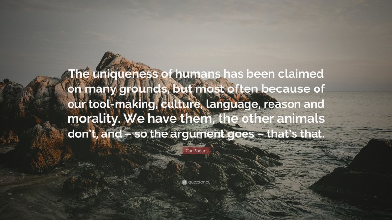 Carl Sagan Quote: “The uniqueness of humans has been claimed on many grounds, but most often because of our tool-making, culture, language, reason and morality. We have them, the other animals don’t, and – so the argument goes – that’s that.”