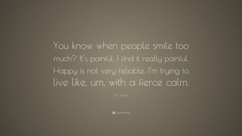 Tori Amos Quote: “You know when people smile too much? It’s painful. I find it really painful. Happy is not very reliable. I’m trying to live like, um, with a fierce calm.”