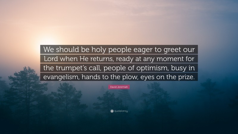 David Jeremiah Quote: “We should be holy people eager to greet our Lord when He returns, ready at any moment for the trumpet’s call, people of optimism, busy in evangelism, hands to the plow, eyes on the prize.”