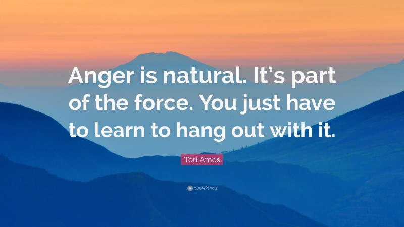 Tori Amos Quote: “Anger is natural. It’s part of the force. You just have to learn to hang out with it.”