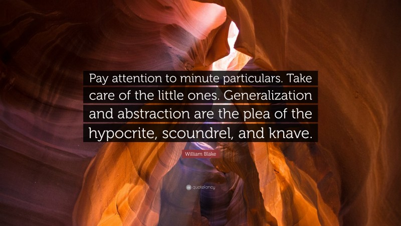 William Blake Quote: “Pay attention to minute particulars. Take care of the little ones. Generalization and abstraction are the plea of the hypocrite, scoundrel, and knave.”