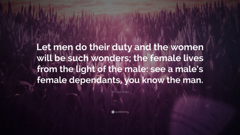 William Blake Quote: “Let men do their duty and the women will be such wonders; the female lives from the light of the male: see a male’s female dependants, you know the man.”