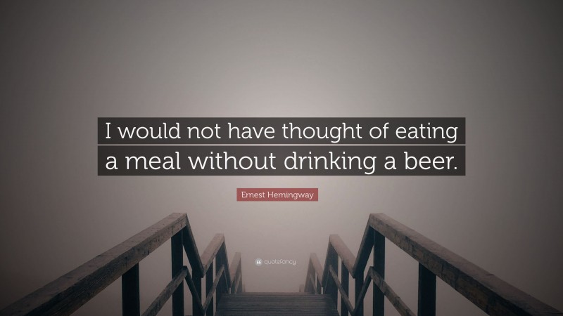Ernest Hemingway Quote: “I would not have thought of eating a meal without drinking a beer.”
