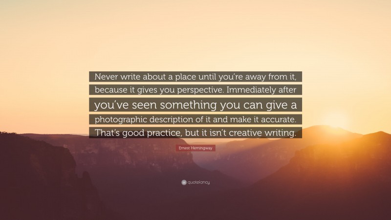 Ernest Hemingway Quote: “Never write about a place until you’re away from it, because it gives you perspective. Immediately after you’ve seen something you can give a photographic description of it and make it accurate. That’s good practice, but it isn’t creative writing.”