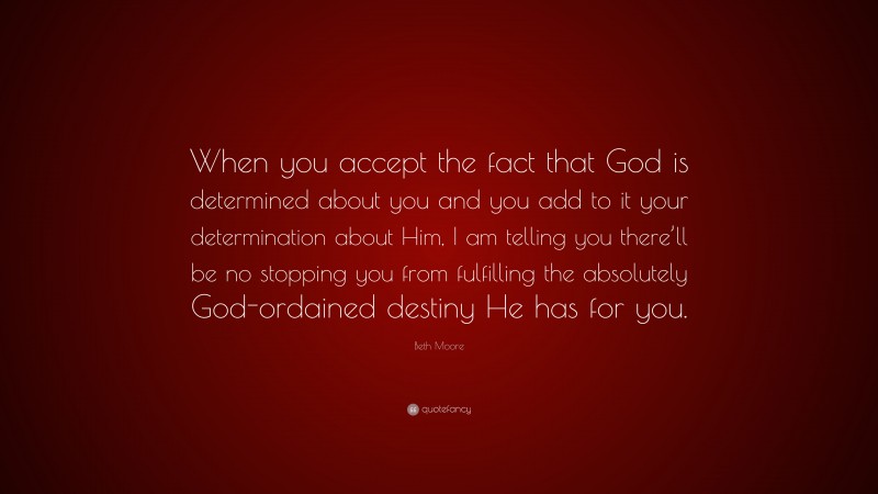 Beth Moore Quote: “When you accept the fact that God is determined about you and you add to it your determination about Him, I am telling you there’ll be no stopping you from fulfilling the absolutely God-ordained destiny He has for you.”