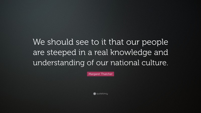 Margaret Thatcher Quote: “We should see to it that our people are steeped in a real knowledge and understanding of our national culture.”
