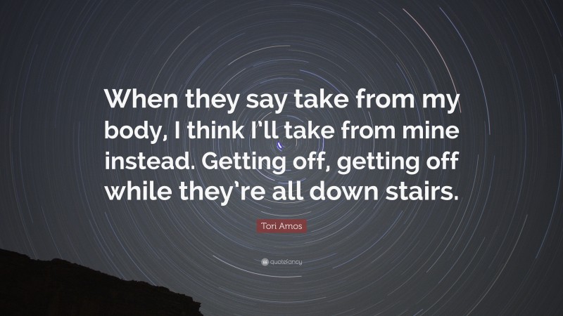 Tori Amos Quote: “When they say take from my body, I think I’ll take from mine instead. Getting off, getting off while they’re all down stairs.”