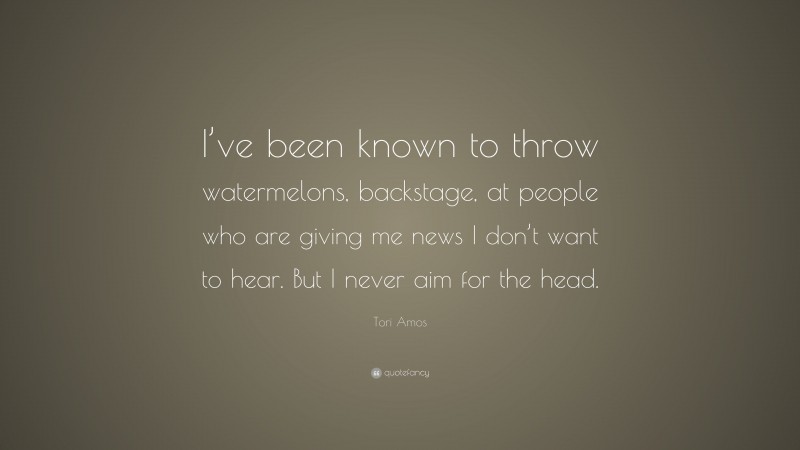 Tori Amos Quote: “I’ve been known to throw watermelons, backstage, at people who are giving me news I don’t want to hear. But I never aim for the head.”