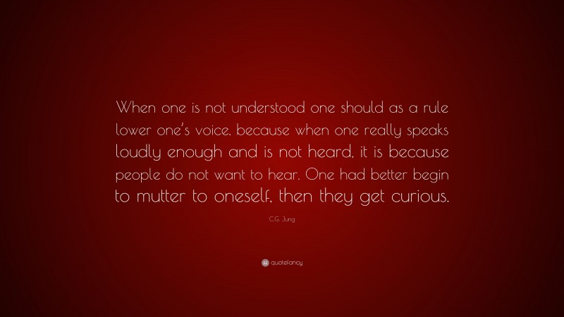 C.G. Jung Quote: “When one is not understood one should as a rule lower one’s voice, because when one really speaks loudly enough and is not heard, it is because people do not want to hear. One had better begin to mutter to oneself, then they get curious.”